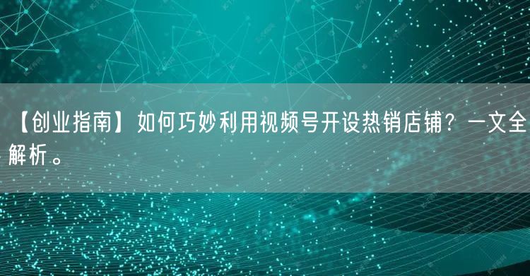 【创业指南】如何巧妙利用视频号开设热销店铺？一文全解析。