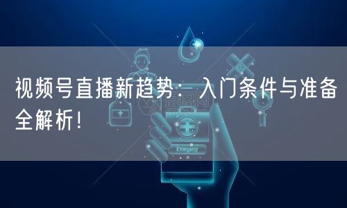 视频号直播新趋势：入门条件与准备全解析！